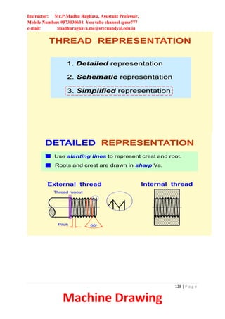 Instructor: Mr.P.Madhu Raghava, Assistant Professor,
Mobile Number: 9573030634, You tube channel :pmr777
e-mail: :madhuraghava.me@srecnandyal.edu.in
128 | P a g e
Machine Drawing
1. Detailed representation
2. Schematic representation
3. Simplified representation
THREAD REPRESENTATION
External thread Internal thread
DETAILED REPRESENTATION
60o
Pitch
Use slanting lines to represent crest and root.
Roots and crest are drawn in sharp Vs.
Thread runout
 
