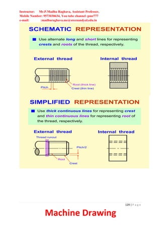 Instructor: Mr.P.Madhu Raghava, Assistant Professor,
Mobile Number: 9573030634, You tube channel :pmr777
e-mail: :madhuraghava.me@srecnandyal.edu.in
129 | P a g e
Machine Drawing
SCHEMATIC REPRESENTATION
External thread
Pitch Crest (thin line)
Root (thick line)
Use alternate long and short lines for representing
crests and roots of the thread, respectively.
Internal thread
SIMPLIFIED REPRESENTATION
External thread Internal thread
Use thick continuous lines for representing crest
and thin continuous lines for representing root of
the thread, respectively.
Pitch/2
Root
Crest
Thread runout
 