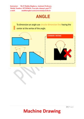 Instructor: Mr.P.Madhu Raghava, Assistant Professor,
Mobile Number: 9573030634, You tube channel :pmr777
e-mail: :madhuraghava.me@srecnandyal.edu.in
13 | P a g e
Machine Drawing
ANGLE
To dimension an angle use circular dimension line having the
center at the vertex of the angle.
COMMON MISTAKE
.
 