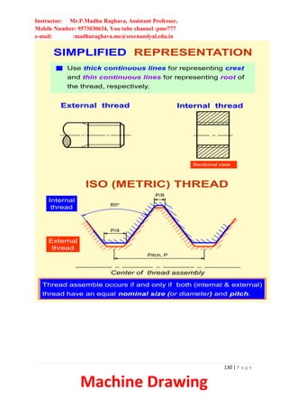 Instructor: Mr.P.Madhu Raghava, Assistant Professor,
Mobile Number: 9573030634, You tube channel :pmr777
e-mail: :madhuraghava.me@srecnandyal.edu.in
130 | P a g e
Machine Drawing
SIMPLIFIED REPRESENTATION
External thread Internal thread
Sectional view
Use thick continuous lines for representing crest
and thin continuous lines for representing root of
the thread, respectively.
ISO (METRIC) THREAD
External
thread
Internal
thread
Center of thread assembly
60o
Pitch, P
P/4
P/8
Thread assemble occurs if and only if both (internal & external)
thread have an equal nominal size (or diameter) and pitch.
 