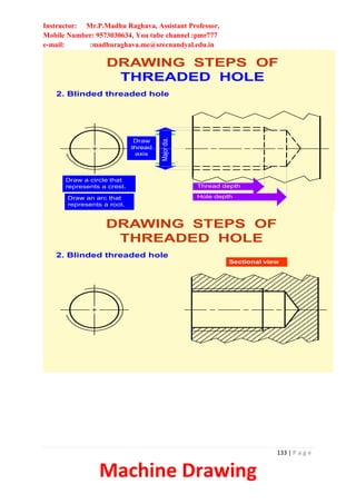 Instructor: Mr.P.Madhu Raghava, Assistant Professor,
Mobile Number: 9573030634, You tube channel :pmr777
e-mail: :madhuraghava.me@srecnandyal.edu.in
133 | P a g e
Machine Drawing
Minor
dia.
DRAWING STEPS OF
THREADED HOLE
2. Blinded threaded hole
Draw
thread
axis
Major
dia.
Hole depth
Thread depth
Draw a circle that
represents a crest
Draw an arc that
represents a root
DRAWING STEPS OF
THREADED HOLE
2. Blinded threaded hole
Sectional view
 