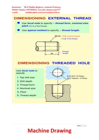 Instructor: Mr.P.Madhu Raghava, Assistant Professor,
Mobile Number: 9573030634, You tube channel :pmr777
e-mail: :madhuraghava.me@srecnandyal.edu.in
134 | P a g e
Machine Drawing
DIMENSIONING EXTERNAL THREAD
M10 1.5
1.0 Fine thread
Coarse thread
xx
Thread
length
Use local note to specify :- thread form, nominal size,
pitch (if it is a fine thread)
Use typical method to specify :- thread length.
3. Thread form
4. Nominal size
5. Pitch
1. Tap drill size
2. Drill depth
6. Thread depth
8.50 Drill, 20 Deep,
M10 Tapped, 15 Deep
DIMENSIONING THREADED HOLE
Use local note to
specify
 