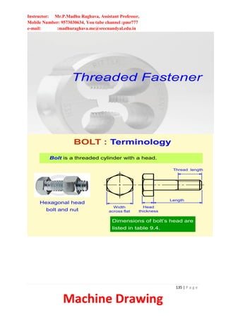 Instructor: Mr.P.Madhu Raghava, Assistant Professor,
Mobile Number: 9573030634, You tube channel :pmr777
e-mail: :madhuraghava.me@srecnandyal.edu.in
135 | P a g e
Machine Drawing
Threaded Fastener
BOLT : Terminology
Bolt is a threaded cylinder with a head.
Hexagonal head
bolt and nut
Head
thickness
Thread length
Length
Width
across flat
Dimensions of bolt’s head are
listed in table 9.4.
 