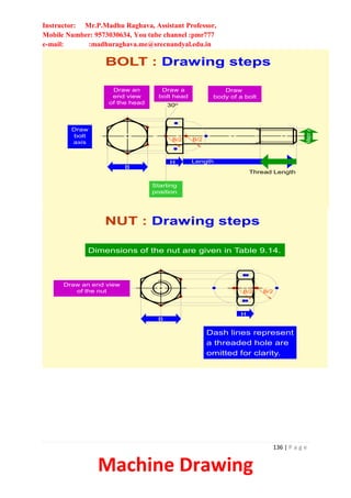 Instructor: Mr.P.Madhu Raghava, Assistant Professor,
Mobile Number: 9573030634, You tube channel :pmr777
e-mail: :madhuraghava.me@srecnandyal.edu.in
136 | P a g e
Machine Drawing
Draw
bolt
axis
Draw an
end view
of the head
B
Starting
position
H
Draw a
bolt head
B/2 B/2
30o
Length
Thread Length
Major
f
Draw
body of a bolt
BOLT : Drawing steps
NUT : Drawing steps
Draw an end view
of the nut
B
H
B/2 B/2
Dimensions of the nut are given in Table 9.14.
Dash lines represent
a threaded hole are
omitted for clarity.
 