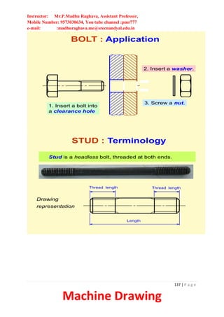 Instructor: Mr.P.Madhu Raghava, Assistant Professor,
Mobile Number: 9573030634, You tube channel :pmr777
e-mail: :madhuraghava.me@srecnandyal.edu.in
137 | P a g e
Machine Drawing
1. Insert a bolt into
a clearance hole
2. Insert a washer.
3. Screw a nut.
BOLT : Application
Stud is a headless bolt, threaded at both ends.
STUD : Terminology
Thread length
Length
Thread length
Drawing
representation
 