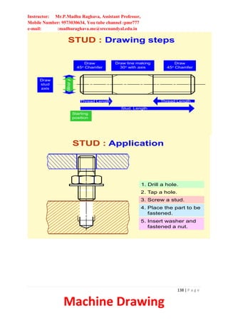 Instructor: Mr.P.Madhu Raghava, Assistant Professor,
Mobile Number: 9573030634, You tube channel :pmr777
e-mail: :madhuraghava.me@srecnandyal.edu.in
138 | P a g e
Machine Drawing
Major
f
STUD : Drawing steps
Draw
stud
axis
Minor
f
Starting
position
Stud Length
Thread Length Thread Length
Draw
45o Chamfer
Draw
45o Chamfer
Draw line making
30o with axis
STUD : Application
1. Drill a hole.
3. Screw a stud.
4. Place the part to be
fastened.
5. Insert washer and
fastened a nut.
2. Tap a hole.
 