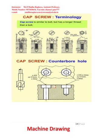 Instructor: Mr.P.Madhu Raghava, Assistant Professor,
Mobile Number: 9573030634, You tube channel :pmr777
e-mail: :madhuraghava.me@srecnandyal.edu.in
139 | P a g e
Machine Drawing
Cap screw is similar to bolt, but has a longer thread
than a bolt.
CAP SCREW : Terminology
CAP SCREW : Counterbore hole
x drill,
fy C’bore,
z deep
x drill,w deep,
f y C’bore,
z deep
z
 