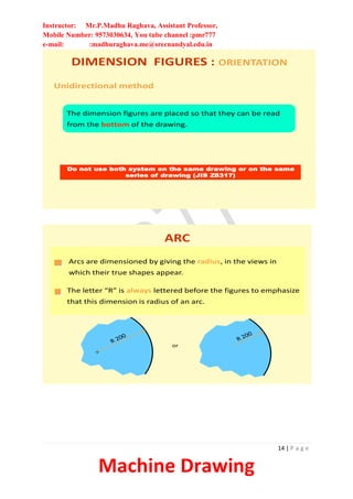 Instructor: Mr.P.Madhu Raghava, Assistant Professor,
Mobile Number: 9573030634, You tube channel :pmr777
e-mail: :madhuraghava.me@srecnandyal.edu.in
14 | P a g e
Machine Drawing
Unidirectional method
The dimension figures are placed so that they can be read
from the bottom of the drawing.
Do not use both system on the same drawing or on the same
series of drawing (JIS Z8317)
DIMENSION FIGURES : ORIENTATION
ARC
Arcs are dimensioned by giving the radius, in the views in
which their true shapes appear.
The letter “R” is always lettered before the figures to emphasize
that this dimension is radius of an arc.
or
 