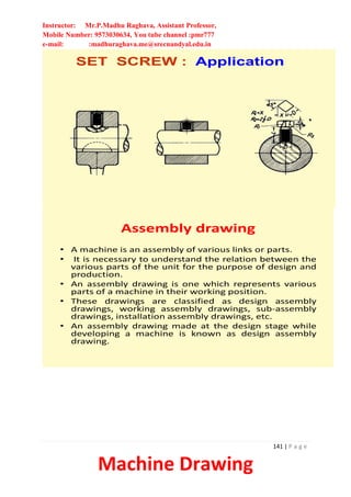 Instructor: Mr.P.Madhu Raghava, Assistant Professor,
Mobile Number: 9573030634, You tube channel :pmr777
e-mail: :madhuraghava.me@srecnandyal.edu.in
141 | P a g e
Machine Drawing
SET SCREW : Application
Assembly drawing
• A machine is an assembly of various links or parts.
• It is necessary to understand the relation between the
various parts of the unit for the purpose of design and
production.
• An assembly drawing is one which represents various
parts of a machine in their working position.
• These drawings are classified as design assembly
drawings, working assembly drawings, sub-assembly
drawings, installation assembly drawings, etc.
• An assembly drawing made at the design stage while
developing a machine is known as design assembly
drawing.
 