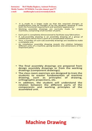 Instructor: Mr.P.Madhu Raghava, Assistant Professor,
Mobile Number: 9573030634, You tube channel :pmr777
e-mail: :madhuraghava.me@srecnandyal.edu.in
142 | P a g e
Machine Drawing
• It is made to a larger scale so that the required changes or
modifications may be thought of by the designer, keeping in view
both the functional requirement and aesthetic appearance.
• Working assembly drawings are normally made for simple
machines, comprising small number of parts.
• Each part is completely dimensioned to facilitate easy fabrication.
• A sub-assembly drawing is an assembly drawing of a group of
related parts which form a part of a complicated machine.
• Thus, a number of such sub-assembly drawings are needed to make
a complete unit.
• An installation assembly drawing reveals the relation between
different units of a machine, giving location and dimensions of few
important parts.
• The final assembly drawings are prepared from
design assembly drawings or from the working
drawings (component drawings).
• The class-room exercises are designed to train the
students to master fundamentals of machine
drawing, such as principles of drawing,
orthographic projections, etc.
• In addition, the student will understand the
relation between the different parts of the
components and working principles of the
assembled unit.
 