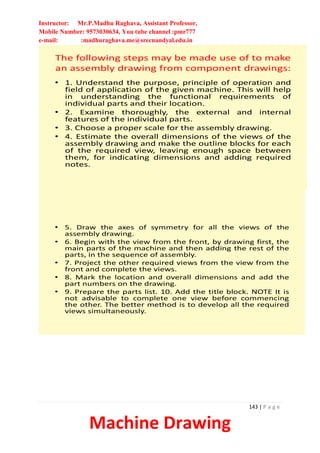 Instructor: Mr.P.Madhu Raghava, Assistant Professor,
Mobile Number: 9573030634, You tube channel :pmr777
e-mail: :madhuraghava.me@srecnandyal.edu.in
143 | P a g e
Machine Drawing
The following steps may be made use of to make
an assembly drawing from component drawings:
• 1. Understand the purpose, principle of operation and
field of application of the given machine. This will help
in understanding the functional requirements of
individual parts and their location.
• 2. Examine thoroughly, the external and internal
features of the individual parts.
• 3. Choose a proper scale for the assembly drawing.
• 4. Estimate the overall dimensions of the views of the
assembly drawing and make the outline blocks for each
of the required view, leaving enough space between
them, for indicating dimensions and adding required
notes.
• 5. Draw the axes of symmetry for all the views of the
assembly drawing.
• 6. Begin with the view from the front, by drawing first, the
main parts of the machine and then adding the rest of the
parts, in the sequence of assembly.
• 7. Project the other required views from the view from the
front and complete the views.
• 8. Mark the location and overall dimensions and add the
part numbers on the drawing.
• 9. Prepare the parts list. 10. Add the title block. NOTE It is
not advisable to complete one view before commencing
the other. The better method is to develop all the required
views simultaneously.
 