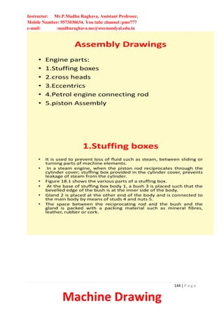 Instructor: Mr.P.Madhu Raghava, Assistant Professor,
Mobile Number: 9573030634, You tube channel :pmr777
e-mail: :madhuraghava.me@srecnandyal.edu.in
144 | P a g e
Machine Drawing
Assembly Drawings
• Engine parts:
• 1.Stuffing boxes
• 2.cross heads
• 3.Eccentrics
• 4.Petrol engine connecting rod
• 5.piston Assembly
1.Stuffing boxes
• It is used to prevent loss of fluid such as steam, between sliding or
turning parts of machine elements.
• In a steam engine, when the piston rod reciprocates through the
cylinder cover; stuffing box provided in the cylinder cover, prevents
leakage of steam from the cylinder.
• Figure 18.1 shows the various parts of a stuffing box.
• At the base of stuffing box body 1, a bush 3 is placed such that the
bevelled edge of the bush is at the inner side of the body.
• Gland 2 is placed at the other end of the body and is connected to
the main body by means of studs 4 and nuts 5.
• The space between the reciprocating rod and the bush and the
gland is packed with a packing material such as mineral fibres,
leather, rubber or cork.
 