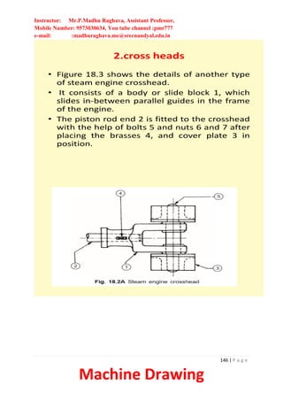 Instructor: Mr.P.Madhu Raghava, Assistant Professor,
Mobile Number: 9573030634, You tube channel :pmr777
e-mail: :madhuraghava.me@srecnandyal.edu.in
146 | P a g e
Machine Drawing
2.cross heads
• Figure 18.3 shows the details of another type
of steam engine crosshead.
• It consists of a body or slide block 1, which
slides in-between parallel guides in the frame
of the engine.
• The piston rod end 2 is fitted to the crosshead
with the help of bolts 5 and nuts 6 and 7 after
placing the brasses 4, and cover plate 3 in
position.
 
