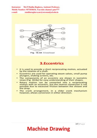 Instructor: Mr.P.Madhu Raghava, Assistant Professor,
Mobile Number: 9573030634, You tube channel :pmr777
e-mail: :madhuraghava.me@srecnandyal.edu.in
147 | P a g e
Machine Drawing
3.Eccentrics
• It is used to provide a short reciprocating motion, actuated
by the rotation of a shaft.
• Eccentrics are used for operating steam valves, small pump
plungers, shaking screens, etc.
• The components of an eccentric are shown in isometric
views (Fig. 18.8a) for easy understanding of their shapes.
• Rotary motion can be converted into a reciprocating
motion with an eccentric, but the reverse conversion is not
possible due to excessive friction between the sheave and
the strap.
• The crank arrangement, in a slider crank mechanism
however, allows conversion in either direction.
 