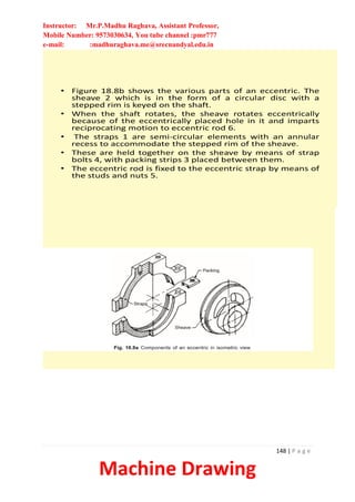 Instructor: Mr.P.Madhu Raghava, Assistant Professor,
Mobile Number: 9573030634, You tube channel :pmr777
e-mail: :madhuraghava.me@srecnandyal.edu.in
148 | P a g e
Machine Drawing
• Figure 18.8b shows the various parts of an eccentric. The
sheave 2 which is in the form of a circular disc with a
stepped rim is keyed on the shaft.
• When the shaft rotates, the sheave rotates eccentrically
because of the eccentrically placed hole in it and imparts
reciprocating motion to eccentric rod 6.
• The straps 1 are semi-circular elements with an annular
recess to accommodate the stepped rim of the sheave.
• These are held together on the sheave by means of strap
bolts 4, with packing strips 3 placed between them.
• The eccentric rod is fixed to the eccentric strap by means of
the studs and nuts 5.
 