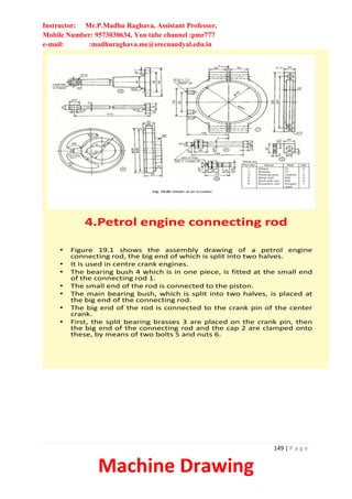 Instructor: Mr.P.Madhu Raghava, Assistant Professor,
Mobile Number: 9573030634, You tube channel :pmr777
e-mail: :madhuraghava.me@srecnandyal.edu.in
149 | P a g e
Machine Drawing
4.Petrol engine connecting rod
• Figure 19.1 shows the assembly drawing of a petrol engine
connecting rod, the big end of which is split into two halves.
• It is used in centre crank engines.
• The bearing bush 4 which is in one piece, is fitted at the small end
of the connecting rod 1.
• The small end of the rod is connected to the piston.
• The main bearing bush, which is split into two halves, is placed at
the big end of the connecting rod.
• The big end of the rod is connected to the crank pin of the center
crank.
• First, the split bearing brasses 3 are placed on the crank pin, then
the big end of the connecting rod and the cap 2 are clamped onto
these, by means of two bolts 5 and nuts 6.
 