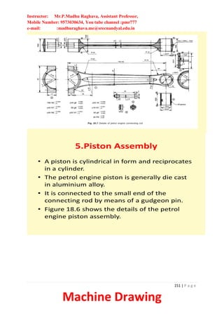 Instructor: Mr.P.Madhu Raghava, Assistant Professor,
Mobile Number: 9573030634, You tube channel :pmr777
e-mail: :madhuraghava.me@srecnandyal.edu.in
151 | P a g e
Machine Drawing
5.Piston Assembly
• A piston is cylindrical in form and reciprocates
in a cylinder.
• The petrol engine piston is generally die cast
in aluminium alloy.
• It is connected to the small end of the
connecting rod by means of a gudgeon pin.
• Figure 18.6 shows the details of the petrol
engine piston assembly.
 