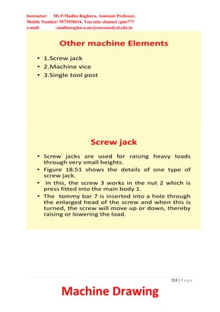 Instructor: Mr.P.Madhu Raghava, Assistant Professor,
Mobile Number: 9573030634, You tube channel :pmr777
e-mail: :madhuraghava.me@srecnandyal.edu.in
153 | P a g e
Machine Drawing
Other machine Elements
• 1.Screw jack
• 2.Machine vice
• 3.Single tool post
Screw jack
• Screw jacks are used for raising heavy loads
through very small heights.
• Figure 18.51 shows the details of one type of
screw jack.
• In this, the screw 3 works in the nut 2 which is
press fitted into the main body 1.
• The tommy bar 7 is inserted into a hole through
the enlarged head of the screw and when this is
turned, the screw will move up or down, thereby
raising or lowering the load.
 