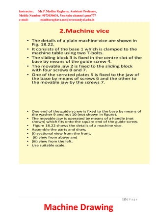 Instructor: Mr.P.Madhu Raghava, Assistant Professor,
Mobile Number: 9573030634, You tube channel :pmr777
e-mail: :madhuraghava.me@srecnandyal.edu.in
155 | P a g e
Machine Drawing
2.Machine vice
• The details of a plain machine vice are shown in
Fig. 18.22.
• It consists of the base 1 which is clamped to the
machine table using two T-bolts.
• The sliding block 3 is fixed in the centre slot of the
base by means of the guide screw 4.
• The movable jaw 2 is fixed to the sliding block
with four screws 8 and 7.
• One of the serrated plates 5 is fixed to the jaw of
the base by means of screws 6 and the other to
the movable jaw by the screws 7.
• One end of the guide screw is fixed to the base by means of
the washer 9 and nut 10 (not shown in figure).
• The movable jaw is operated by means of a handle (not
shown) which fits onto the square end of the guide screw.
• Figure 18.22 shows the details of a machine vice.
• Assemble the parts and draw,
• (i) sectional view from the front,
• (ii) view from above and
• (iii) view from the left.
• Use suitable scale.
 