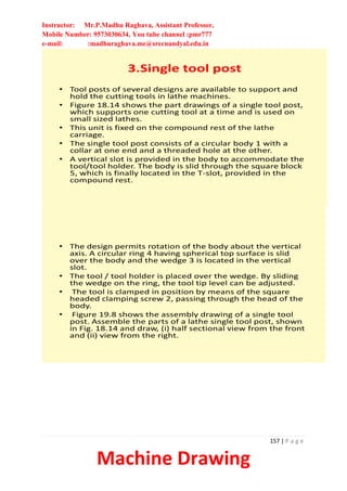 Instructor: Mr.P.Madhu Raghava, Assistant Professor,
Mobile Number: 9573030634, You tube channel :pmr777
e-mail: :madhuraghava.me@srecnandyal.edu.in
157 | P a g e
Machine Drawing
3.Single tool post
• Tool posts of several designs are available to support and
hold the cutting tools in lathe machines.
• Figure 18.14 shows the part drawings of a single tool post,
which supports one cutting tool at a time and is used on
small sized lathes.
• This unit is fixed on the compound rest of the lathe
carriage.
• The single tool post consists of a circular body 1 with a
collar at one end and a threaded hole at the other.
• A vertical slot is provided in the body to accommodate the
tool/tool holder. The body is slid through the square block
5, which is finally located in the T-slot, provided in the
compound rest.
• The design permits rotation of the body about the vertical
axis. A circular ring 4 having spherical top surface is slid
over the body and the wedge 3 is located in the vertical
slot.
• The tool / tool holder is placed over the wedge. By sliding
the wedge on the ring, the tool tip level can be adjusted.
• The tool is clamped in position by means of the square
headed clamping screw 2, passing through the head of the
body.
• Figure 19.8 shows the assembly drawing of a single tool
post. Assemble the parts of a lathe single tool post, shown
in Fig. 18.14 and draw, (i) half sectional view from the front
and (ii) view from the right.
 