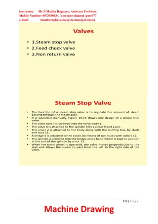 Instructor: Mr.P.Madhu Raghava, Assistant Professor,
Mobile Number: 9573030634, You tube channel :pmr777
e-mail: :madhuraghava.me@srecnandyal.edu.in
159 | P a g e
Machine Drawing
Valves
• 1.Steam stop valve
• 2.Feed check valve
• 3.Non return valve
Steam Stop Valve
• The function of a steam stop valve is to regulate the amount of steam
passing through the steam pipe.
• It is operated manually. Figure 19.18 shows one design of a steam stop
valve.
• The valve seat 7 is screwed into the valve body 1.
• The valve 6 is attached to the spindle 8 by a collar 9 and a pin.
• The cover 2 is attached to the body along with the stuffing box, by studs
and nuts 11.
• A bridge 5 is attached to the cover, by means of two studs with collars 12.
• The spindle is screwed into the bridge and a hand wheel is kept in position
at the end of the spindle by a nut 13.
• When the hand wheel is operated, the valve moves perpendicular to the
seat and allows the steam to pass from the left to the right side of the
valve.
 