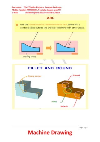 Instructor: Mr.P.Madhu Raghava, Assistant Professor,
Mobile Number: 9573030634, You tube channel :pmr777
e-mail: :madhuraghava.me@srecnandyal.edu.in
16 | P a g e
Machine Drawing
ARC
Use the foreshortened radial dimension line, when arc’ s
center locates outside the sheet or interfere with other views.
Drawing sheet
FILLETS AND ROUNDS
Give the radius of a typical fillet only by using a local note.
R6.5
If all fillets and rounds are uniform in size, dimension may
be omitted, but it is necessary to add the note “ All fillets
and round are Rxx. ”
NOTE:
All fillets and round are R6.5
Drawing sheet
R12
unless otherwise specified.
NOTE:
All fillets and round are R6.5
 
