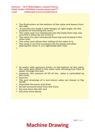 Instructor: Mr.P.Madhu Raghava, Assistant Professor,
Mobile Number: 9573030634, You tube channel :pmr777
e-mail: :madhuraghava.me@srecnandyal.edu.in
162 | P a g e
Machine Drawing
• The fluid enters at the bottom of the valve and leaves from
the side.
• It consists of a body 1 with flanges at right angle, for the
purpose of mounting the same.
• The valve seat 3 is introduced into the body from top and
secured in place by set-screw 6.
• The valve 4 is also introduced from top and located in the
valve seat.
• The valve seat allows free sliding of the valve in it.
• The studs 5 are first screwed into the body and after
placing the cover 2, it is tightened with nuts.
•
• As water with pressure enters at the bottom of the valve,
the valve gets lifted in the valve seat, allowing free flow of
water through the exit.
• However, the amount of lift of the valve is controlled by
the cover.
• Exercise
• The part drawings of a non-return valve are shown in Fig.
18.30.
• Assemble the parts and draw,
• (i) half sectional view from the front,
• (ii) view from the left and
• (iii) view from above
 