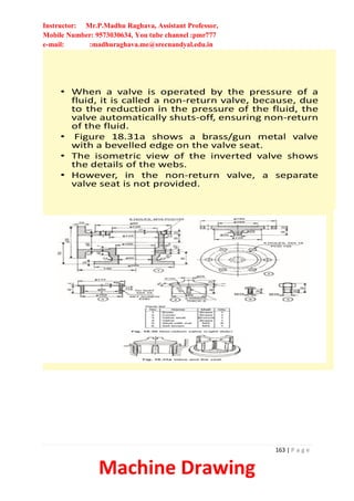 Instructor: Mr.P.Madhu Raghava, Assistant Professor,
Mobile Number: 9573030634, You tube channel :pmr777
e-mail: :madhuraghava.me@srecnandyal.edu.in
163 | P a g e
Machine Drawing
• When a valve is operated by the pressure of a
fluid, it is called a non-return valve, because, due
to the reduction in the pressure of the fluid, the
valve automatically shuts-off, ensuring non-return
of the fluid.
• Figure 18.31a shows a brass/gun metal valve
with a bevelled edge on the valve seat.
• The isometric view of the inverted valve shows
the details of the webs.
• However, in the non-return valve, a separate
valve seat is not provided.
 