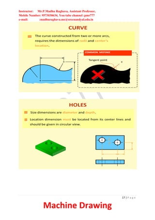 Instructor: Mr.P.Madhu Raghava, Assistant Professor,
Mobile Number: 9573030634, You tube channel :pmr777
e-mail: :madhuraghava.me@srecnandyal.edu.in
17 | P a g e
Machine Drawing
The curve constructed from two or more arcs,
requires the dimensions of radii and center’s
location.
CURVE
COMMON MISTAKE
Tangent point
HOLES
Size dimensions are diameter and depth.
Location dimension must be located from its center lines and
should be given in circular view.
 