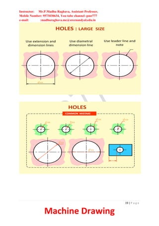 Instructor: Mr.P.Madhu Raghava, Assistant Professor,
Mobile Number: 9573030634, You tube channel :pmr777
e-mail: :madhuraghava.me@srecnandyal.edu.in
19 | P a g e
Machine Drawing
f xx
Use extension and
dimension lines
Use diametral
dimension line
Use leader line and
note
HOLES : LARGE SIZE
COMMON MISTAKE
f xx
f xx f xx
Rxx
f xx
HOLES
f xx
 