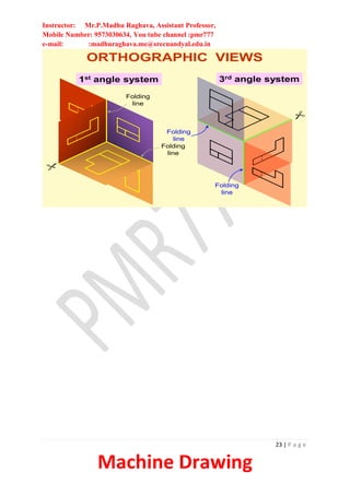 Instructor: Mr.P.Madhu Raghava, Assistant Professor,
Mobile Number: 9573030634, You tube channel :pmr777
e-mail: :madhuraghava.me@srecnandyal.edu.in
23 | P a g e
Machine Drawing
ORTHOGRAPHIC VIEWS
1st angle system 3rd angle system
Folding
line
Folding
line
Folding
line
Folding
line
 