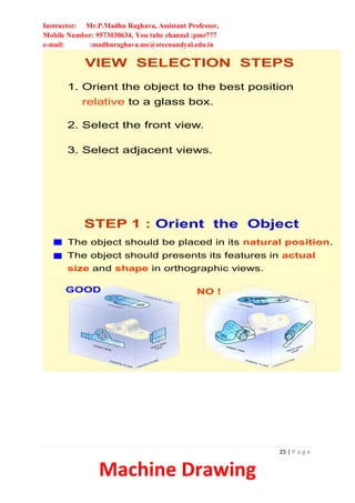 Instructor: Mr.P.Madhu Raghava, Assistant Professor,
Mobile Number: 9573030634, You tube channel :pmr777
e-mail: :madhuraghava.me@srecnandyal.edu.in
25 | P a g e
Machine Drawing
VIEW SELECTION STEPS
1. Orient the object to the best position
relative to a glass box.
2. Select the front view.
3. Select adjacent views.
STEP 1 : Orient the Object
The object should be placed in its natural position.
NO !
The object should presents its features in actual
size and shape in orthographic views.
GOOD
 