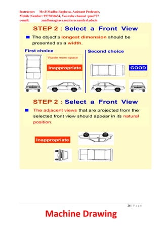 Instructor: Mr.P.Madhu Raghava, Assistant Professor,
Mobile Number: 9573030634, You tube channel :pmr777
e-mail: :madhuraghava.me@srecnandyal.edu.in
26 | P a g e
Machine Drawing
STEP 2 : Select a Front View
The object’s longest dimension should be
presented as a width.
Inappropriate
First choice
GOOD
Second choice
Waste more space
Inappropriate
The adjacent views that are projected from the
selected front view should appear in its natural
position.
STEP 2 : Select a Front View
 