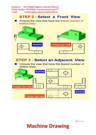 Instructor: Mr.P.Madhu Raghava, Assistant Professor,
Mobile Number: 9573030634, You tube channel :pmr777
e-mail: :madhuraghava.me@srecnandyal.edu.in
27 | P a g e
Machine Drawing
STEP 2 : Select a Front View
Choose the view that have the fewest number of
hidden lines.
GOOD Inappropriate
STEP 3 : Select an Adjacent View
GOOD
Inappropriate
Inappropriate
GOOD
Choose the view that have the fewest number of
hidden lines.
 