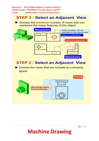Instructor: Mr.P.Madhu Raghava, Assistant Professor,
Mobile Number: 9573030634, You tube channel :pmr777
e-mail: :madhuraghava.me@srecnandyal.edu.in
28 | P a g e
Machine Drawing
Choose the minimum number of views that can
represent the major features of the object.
STEP 3 : Select an Adjacent View
Necessary
Necessary
Hole’s location can be
specified on the same view.
Difficult to interprete.
Easy to understand
Choose the views that are suitable to a drawing
space.
STEP 3 : Select an Adjacent View
POOR
Not enough space
for dimensioning.
 