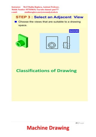 Instructor: Mr.P.Madhu Raghava, Assistant Professor,
Mobile Number: 9573030634, You tube channel :pmr777
e-mail: :madhuraghava.me@srecnandyal.edu.in
29 | P a g e
Machine Drawing
Choose the views that are suitable to a drawing
space.
STEP 3 : Select an Adjacent View
GOOD
Classifications of Drawing
 