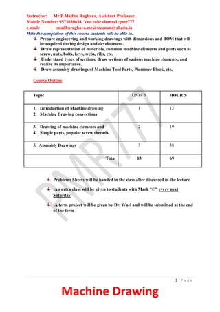 Instructor: Mr.P.Madhu Raghava, Assistant Professor,
Mobile Number: 9573030634, You tube channel :pmr777
e-mail: :madhuraghava.me@srecnandyal.edu.in
3 | P a g e
Machine Drawing
With the completion of this course students will be able to..
Prepare engineering and working drawings with dimensions and BOM that will
be required during design and development.
Draw representation of materials, common machine elements and parts such as
screw, nuts, bolts, keys, webs, ribs, etc.
Understand types of sections, draw sections of various machine elements, and
realize its importance.
Draw assembly drawings of Machine Tool Parts, Plummer Block, etc.
Course Outline
Problems Sheets will be handed in the class after discussed in the lecture
An extra class will be given to students with Mark “C” every next
Saturday
A term project will be given by Dr. Wael and will be submitted at the end
of the term
Topic UNIT’S HOUR’S
1. Introduction of Machine drawing
2. Machine Drawing convections
1 12
3. Drawing of machine elements and
4. Simple parts, popular screw threads
2 19
5. Assembly Drawings 3 38
Total 03 69
 