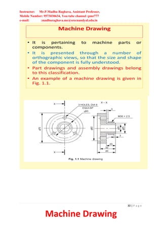 Instructor: Mr.P.Madhu Raghava, Assistant Professor,
Mobile Number: 9573030634, You tube channel :pmr777
e-mail: :madhuraghava.me@srecnandyal.edu.in
30 | P a g e
Machine Drawing
Machine Drawing
• It is pertaining to machine parts or
components.
• It is presented through a number of
orthographic views, so that the size and shape
of the component is fully understood.
• Part drawings and assembly drawings belong
to this classification.
• An example of a machine drawing is given in
Fig. 1.1.
 