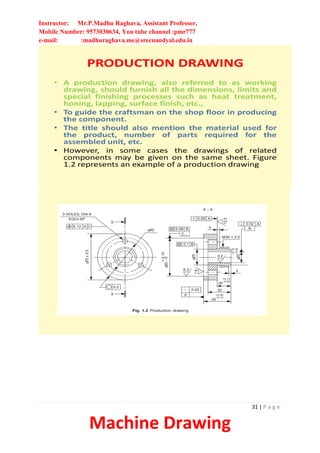 Instructor: Mr.P.Madhu Raghava, Assistant Professor,
Mobile Number: 9573030634, You tube channel :pmr777
e-mail: :madhuraghava.me@srecnandyal.edu.in
31 | P a g e
Machine Drawing
PRODUCTION DRAWING
• A production drawing, also referred to as working
drawing, should furnish all the dimensions, limits and
special finishing processes such as heat treatment,
honing, lapping, surface finish, etc.,
• To guide the craftsman on the shop floor in producing
the component.
• The title should also mention the material used for
the product, number of parts required for the
assembled unit, etc.
• However, in some cases the drawings of related
components may be given on the same sheet. Figure
1.2 represents an example of a production drawing
 