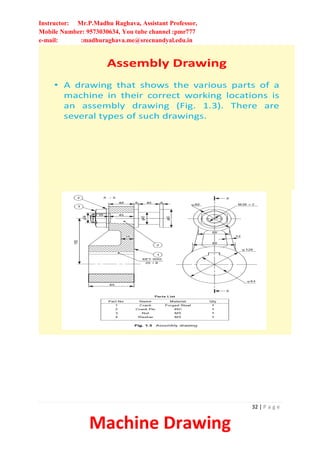 Instructor: Mr.P.Madhu Raghava, Assistant Professor,
Mobile Number: 9573030634, You tube channel :pmr777
e-mail: :madhuraghava.me@srecnandyal.edu.in
32 | P a g e
Machine Drawing
Assembly Drawing
• A drawing that shows the various parts of a
machine in their correct working locations is
an assembly drawing (Fig. 1.3). There are
several types of such drawings.
 