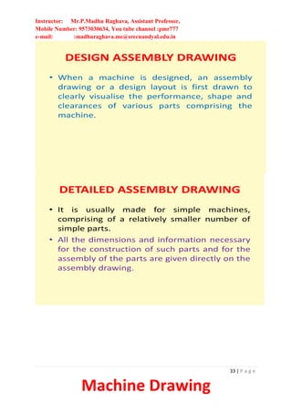 Instructor: Mr.P.Madhu Raghava, Assistant Professor,
Mobile Number: 9573030634, You tube channel :pmr777
e-mail: :madhuraghava.me@srecnandyal.edu.in
33 | P a g e
Machine Drawing
DESIGN ASSEMBLY DRAWING
• When a machine is designed, an assembly
drawing or a design layout is first drawn to
clearly visualise the performance, shape and
clearances of various parts comprising the
machine.
DETAILED ASSEMBLY DRAWING
• It is usually made for simple machines,
comprising of a relatively smaller number of
simple parts.
• All the dimensions and information necessary
for the construction of such parts and for the
assembly of the parts are given directly on the
assembly drawing.
 