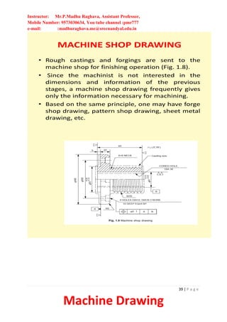 Instructor: Mr.P.Madhu Raghava, Assistant Professor,
Mobile Number: 9573030634, You tube channel :pmr777
e-mail: :madhuraghava.me@srecnandyal.edu.in
39 | P a g e
Machine Drawing
MACHINE SHOP DRAWING
• Rough castings and forgings are sent to the
machine shop for finishing operation (Fig. 1.8).
• Since the machinist is not interested in the
dimensions and information of the previous
stages, a machine shop drawing frequently gives
only the information necessary for machining.
• Based on the same principle, one may have forge
shop drawing, pattern shop drawing, sheet metal
drawing, etc.
 