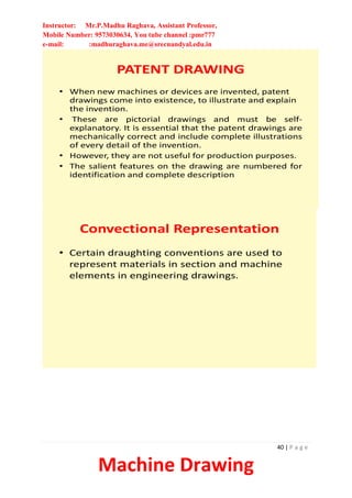 Instructor: Mr.P.Madhu Raghava, Assistant Professor,
Mobile Number: 9573030634, You tube channel :pmr777
e-mail: :madhuraghava.me@srecnandyal.edu.in
40 | P a g e
Machine Drawing
PATENT DRAWING
• When new machines or devices are invented, patent
drawings come into existence, to illustrate and explain
the invention.
• These are pictorial drawings and must be self-
explanatory. It is essential that the patent drawings are
mechanically correct and include complete illustrations
of every detail of the invention.
• However, they are not useful for production purposes.
• The salient features on the drawing are numbered for
identification and complete description
Convectional Representation
• Certain draughting conventions are used to
represent materials in section and machine
elements in engineering drawings.
 