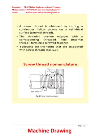 Instructor: Mr.P.Madhu Raghava, Assistant Professor,
Mobile Number: 9573030634, You tube channel :pmr777
e-mail: :madhuraghava.me@srecnandyal.edu.in
50 | P a g e
Machine Drawing
• A screw thread is obtained by cutting a
continuous helical groove on a cylindrical
surface (external thread).
• The threaded portion engages with a
corresponding threaded hole (internal
thread); forming a screwed fastener.
• Following are the terms that are associated
with screw threads (Fig. 5.1).
Screw thread nomenclature
 