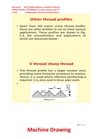 Instructor: Mr.P.Madhu Raghava, Assistant Professor,
Mobile Number: 9573030634, You tube channel :pmr777
e-mail: :madhuraghava.me@srecnandyal.edu.in
54 | P a g e
Machine Drawing
Other thread profiles
• Apart from ISO metric screw thread profile,
there are other profiles in use to meet various
applications. These profiles are shown in Fig.
5.3, the characteristics and applications of
which are discussed below :
V thread sharp thread
• This thread profile has a larger contact area,
providing more frictional resistance to motion.
Hence, it is used where effective positioning is
required. It is also used in brass pipe work.
•
 
