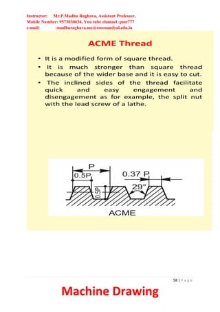 Instructor: Mr.P.Madhu Raghava, Assistant Professor,
Mobile Number: 9573030634, You tube channel :pmr777
e-mail: :madhuraghava.me@srecnandyal.edu.in
58 | P a g e
Machine Drawing
ACME Thread
• It is a modified form of square thread.
• It is much stronger than square thread
because of the wider base and it is easy to cut.
• The inclined sides of the thread facilitate
quick and easy engagement and
disengagement as for example, the split nut
with the lead screw of a lathe.
 