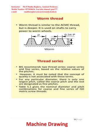Instructor: Mr.P.Madhu Raghava, Assistant Professor,
Mobile Number: 9573030634, You tube channel :pmr777
e-mail: :madhuraghava.me@srecnandyal.edu.in
59 | P a g e
Machine Drawing
Worm thread
• Worm thread is similar to the ACME thread,
but is deeper. It is used on shafts to carry
power to worm wheels.
Thread series
• BIS recommends two thread series: coarse series
and fine series, based on the relative values of
the pitches.
• However, it must be noted that the concept of
quality is not associated with these terms.
• For any particular diameter, there is only one
largest pitch, called the coarse pitch and the rest
are designated as fine pitches.
• Table 5.1 gives the nominal diameter and pitch
combinations for coarse and fine series of ISO
metric screw threads.
 