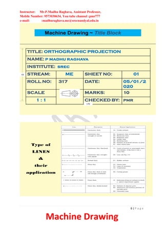 Instructor: Mr.P.Madhu Raghava, Assistant Professor,
Mobile Number: 9573030634, You tube channel :pmr777
e-mail: :madhuraghava.me@srecnandyal.edu.in
6 | P a g e
Machine Drawing
Machine Drawing ~ Title Block
TITLE: ORTHOGRAPHIC PROJECTION
NAME: p madhu raghava
INSTITUTE: srec
STREAM: ME SHEET NO: 01
ROLL NO: 317 DATE: 05/01/2
020
SCALE MARKS: 10
1 : 1 CHECKED BY: pmr
170
63
Type of
LINES
&
their
application
 
