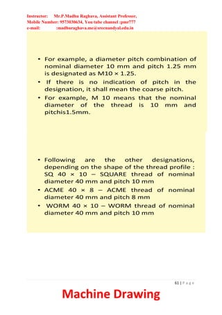 Instructor: Mr.P.Madhu Raghava, Assistant Professor,
Mobile Number: 9573030634, You tube channel :pmr777
e-mail: :madhuraghava.me@srecnandyal.edu.in
61 | P a g e
Machine Drawing
• For example, a diameter pitch combination of
nominal diameter 10 mm and pitch 1.25 mm
is designated as M10 × 1.25.
• If there is no indication of pitch in the
designation, it shall mean the coarse pitch.
• For example, M 10 means that the nominal
diameter of the thread is 10 mm and
pitchis1.5mm.
• Following are the other designations,
depending on the shape of the thread profile :
SQ 40 × 10 – SQUARE thread of nominal
diameter 40 mm and pitch 10 mm
• ACME 40 × 8 – ACME thread of nominal
diameter 40 mm and pitch 8 mm
• WORM 40 × 10 – WORM thread of nominal
diameter 40 mm and pitch 10 mm
 