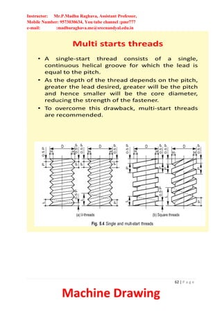 Instructor: Mr.P.Madhu Raghava, Assistant Professor,
Mobile Number: 9573030634, You tube channel :pmr777
e-mail: :madhuraghava.me@srecnandyal.edu.in
62 | P a g e
Machine Drawing
Multi starts threads
• A single-start thread consists of a single,
continuous helical groove for which the lead is
equal to the pitch.
• As the depth of the thread depends on the pitch,
greater the lead desired, greater will be the pitch
and hence smaller will be the core diameter,
reducing the strength of the fastener.
• To overcome this drawback, multi-start threads
are recommended.
 